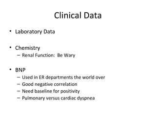 Clinical Data
• Laboratory Data

• Chemistry
  – Renal Function: Be Wary

• BNP
  –   Used in ER departments the world over
  –   Good negative correlation
  –   Need baseline for positivity
  –   Pulmonary versus cardiac dyspnea
 