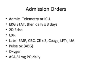 Admission Orders
•   Admit: Telemetry or ICU
•   EKG STAT, then daily x 3 days
•   2D Echo
•   CXR
•   Labs: BMP, CBC, CE x 3, Coags, LFTs, UA
•   Pulse ox (ABG)
•   Oxygen
•   ASA 81mg PO daily
 