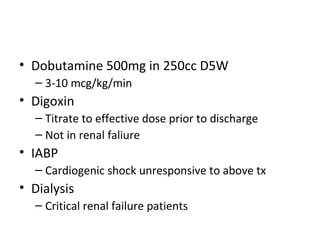 • Dobutamine 500mg in 250cc D5W
  – 3-10 mcg/kg/min
• Digoxin
  – Titrate to effective dose prior to discharge
  – Not in renal faliure
• IABP
  – Cardiogenic shock unresponsive to above tx
• Dialysis
  – Critical renal failure patients
 