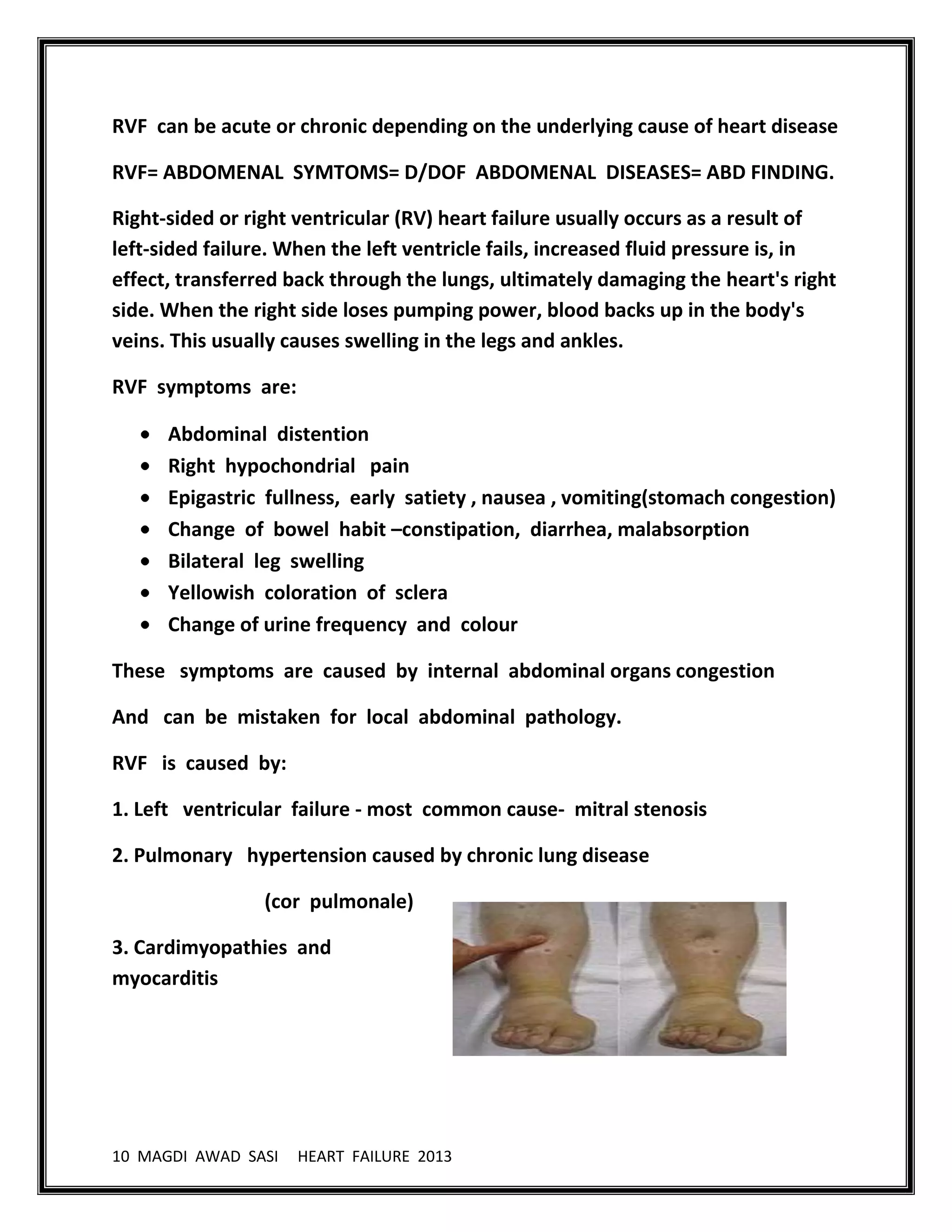 10 MAGDI AWAD SASI HEART FAILURE 2013
RVF can be acute or chronic depending on the underlying cause of heart disease
RVF= ABDOMENAL SYMTOMS= D/DOF ABDOMENAL DISEASES= ABD FINDING.
Right-sided or right ventricular (RV) heart failure usually occurs as a result of
left-sided failure. When the left ventricle fails, increased fluid pressure is, in
effect, transferred back through the lungs, ultimately damaging the heart's right
side. When the right side loses pumping power, blood backs up in the body's
veins. This usually causes swelling in the legs and ankles.
RVF symptoms are:
Abdominal distention
Right hypochondrial pain
Epigastric fullness, early satiety , nausea , vomiting(stomach congestion)
Change of bowel habit –constipation, diarrhea, malabsorption
Bilateral leg swelling
Yellowish coloration of sclera
Change of urine frequency and colour
These symptoms are caused by internal abdominal organs congestion
And can be mistaken for local abdominal pathology.
RVF is caused by:
1. Left ventricular failure - most common cause- mitral stenosis
2. Pulmonary hypertension caused by chronic lung disease
(cor pulmonale)
3. Cardimyopathies and
myocarditis
 