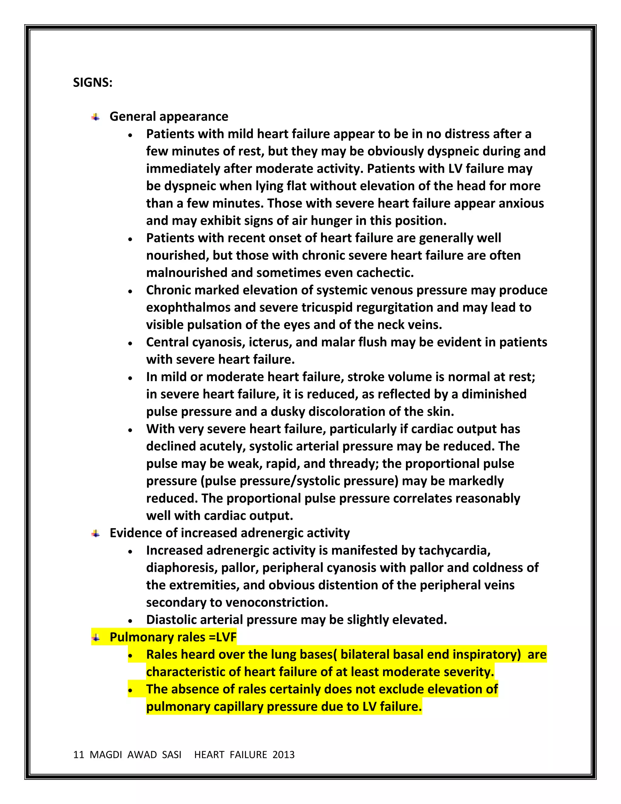 11 MAGDI AWAD SASI HEART FAILURE 2013
SIGNS:
General appearance
Patients with mild heart failure appear to be in no distress after a
few minutes of rest, but they may be obviously dyspneic during and
immediately after moderate activity. Patients with LV failure may
be dyspneic when lying flat without elevation of the head for more
than a few minutes. Those with severe heart failure appear anxious
and may exhibit signs of air hunger in this position.
Patients with recent onset of heart failure are generally well
nourished, but those with chronic severe heart failure are often
malnourished and sometimes even cachectic.
Chronic marked elevation of systemic venous pressure may produce
exophthalmos and severe tricuspid regurgitation and may lead to
visible pulsation of the eyes and of the neck veins.
Central cyanosis, icterus, and malar flush may be evident in patients
with severe heart failure.
In mild or moderate heart failure, stroke volume is normal at rest;
in severe heart failure, it is reduced, as reflected by a diminished
pulse pressure and a dusky discoloration of the skin.
With very severe heart failure, particularly if cardiac output has
declined acutely, systolic arterial pressure may be reduced. The
pulse may be weak, rapid, and thready; the proportional pulse
pressure (pulse pressure/systolic pressure) may be markedly
reduced. The proportional pulse pressure correlates reasonably
well with cardiac output.
Evidence of increased adrenergic activity
Increased adrenergic activity is manifested by tachycardia,
diaphoresis, pallor, peripheral cyanosis with pallor and coldness of
the extremities, and obvious distention of the peripheral veins
secondary to venoconstriction.
Diastolic arterial pressure may be slightly elevated.
Pulmonary rales =LVF
Rales heard over the lung bases( bilateral basal end inspiratory) are
characteristic of heart failure of at least moderate severity.
The absence of rales certainly does not exclude elevation of
pulmonary capillary pressure due to LV failure.
 