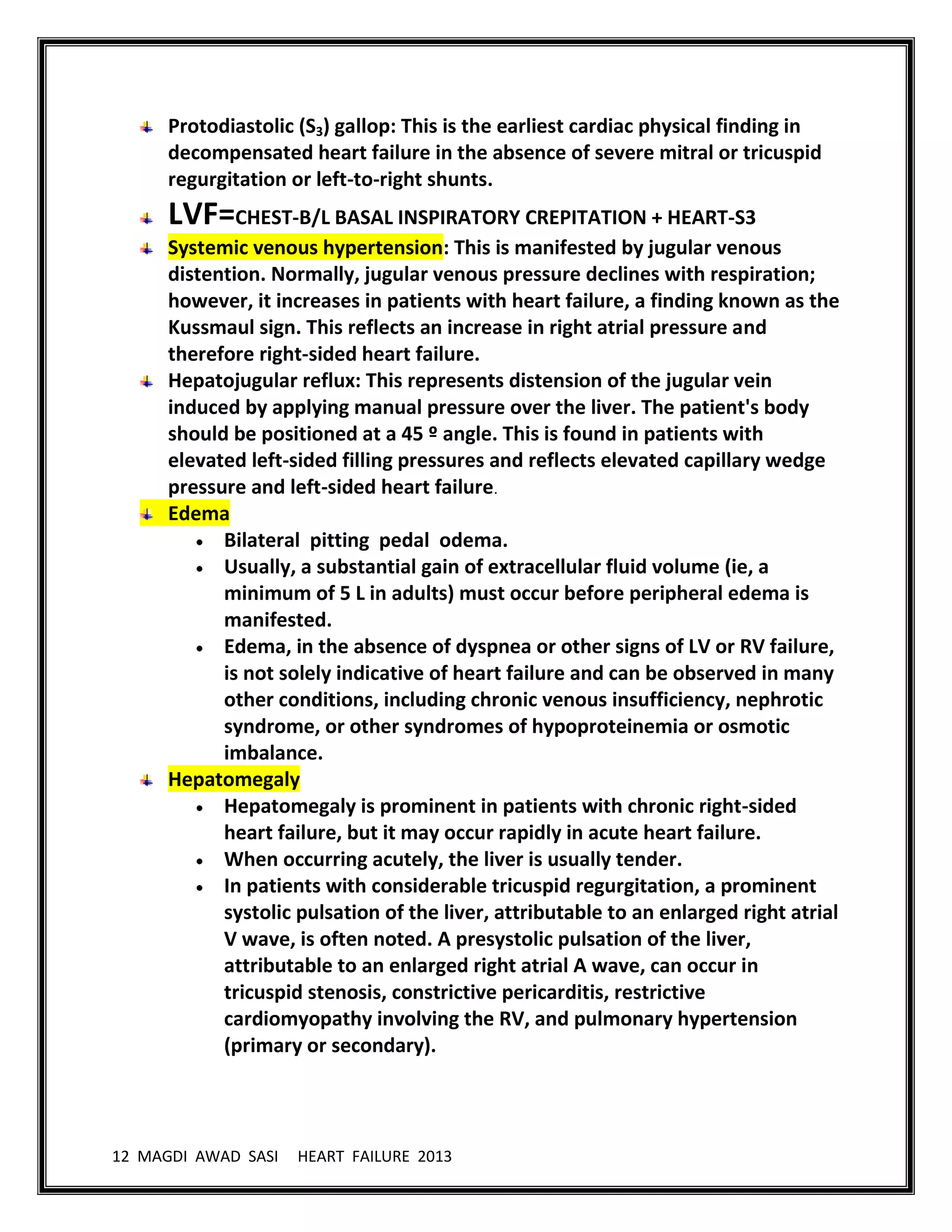 12 MAGDI AWAD SASI HEART FAILURE 2013
Protodiastolic (S3) gallop: This is the earliest cardiac physical finding in
decompensated heart failure in the absence of severe mitral or tricuspid
regurgitation or left-to-right shunts.
LVF=CHEST-B/L BASAL INSPIRATORY CREPITATION + HEART-S3
Systemic venous hypertension: This is manifested by jugular venous
distention. Normally, jugular venous pressure declines with respiration;
however, it increases in patients with heart failure, a finding known as the
Kussmaul sign. This reflects an increase in right atrial pressure and
therefore right-sided heart failure.
Hepatojugular reflux: This represents distension of the jugular vein
induced by applying manual pressure over the liver. The patient's body
should be positioned at a 45 º angle. This is found in patients with
elevated left-sided filling pressures and reflects elevated capillary wedge
pressure and left-sided heart failure.
Edema
Bilateral pitting pedal odema.
Usually, a substantial gain of extracellular fluid volume (ie, a
minimum of 5 L in adults) must occur before peripheral edema is
manifested.
Edema, in the absence of dyspnea or other signs of LV or RV failure,
is not solely indicative of heart failure and can be observed in many
other conditions, including chronic venous insufficiency, nephrotic
syndrome, or other syndromes of hypoproteinemia or osmotic
imbalance.
Hepatomegaly
Hepatomegaly is prominent in patients with chronic right-sided
heart failure, but it may occur rapidly in acute heart failure.
When occurring acutely, the liver is usually tender.
In patients with considerable tricuspid regurgitation, a prominent
systolic pulsation of the liver, attributable to an enlarged right atrial
V wave, is often noted. A presystolic pulsation of the liver,
attributable to an enlarged right atrial A wave, can occur in
tricuspid stenosis, constrictive pericarditis, restrictive
cardiomyopathy involving the RV, and pulmonary hypertension
(primary or secondary).
 