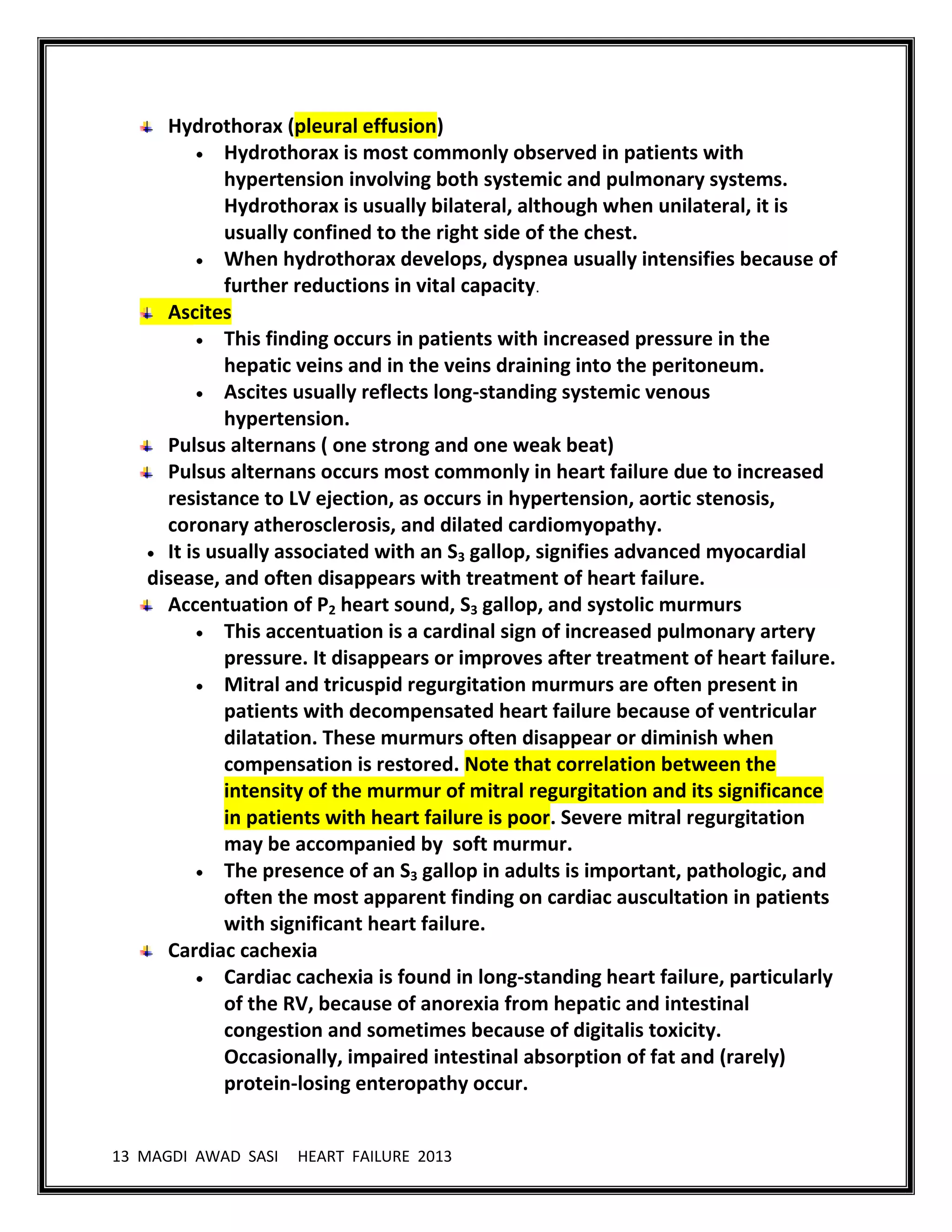 13 MAGDI AWAD SASI HEART FAILURE 2013
Hydrothorax (pleural effusion)
Hydrothorax is most commonly observed in patients with
hypertension involving both systemic and pulmonary systems.
Hydrothorax is usually bilateral, although when unilateral, it is
usually confined to the right side of the chest.
When hydrothorax develops, dyspnea usually intensifies because of
further reductions in vital capacity.
Ascites
This finding occurs in patients with increased pressure in the
hepatic veins and in the veins draining into the peritoneum.
Ascites usually reflects long-standing systemic venous
hypertension.
Pulsus alternans ( one strong and one weak beat)
Pulsus alternans occurs most commonly in heart failure due to increased
resistance to LV ejection, as occurs in hypertension, aortic stenosis,
coronary atherosclerosis, and dilated cardiomyopathy.
It is usually associated with an S3 gallop, signifies advanced myocardial
disease, and often disappears with treatment of heart failure.
Accentuation of P2 heart sound, S3 gallop, and systolic murmurs
This accentuation is a cardinal sign of increased pulmonary artery
pressure. It disappears or improves after treatment of heart failure.
Mitral and tricuspid regurgitation murmurs are often present in
patients with decompensated heart failure because of ventricular
dilatation. These murmurs often disappear or diminish when
compensation is restored. Note that correlation between the
intensity of the murmur of mitral regurgitation and its significance
in patients with heart failure is poor. Severe mitral regurgitation
may be accompanied by soft murmur.
The presence of an S3 gallop in adults is important, pathologic, and
often the most apparent finding on cardiac auscultation in patients
with significant heart failure.
Cardiac cachexia
Cardiac cachexia is found in long-standing heart failure, particularly
of the RV, because of anorexia from hepatic and intestinal
congestion and sometimes because of digitalis toxicity.
Occasionally, impaired intestinal absorption of fat and (rarely)
protein-losing enteropathy occur.
 