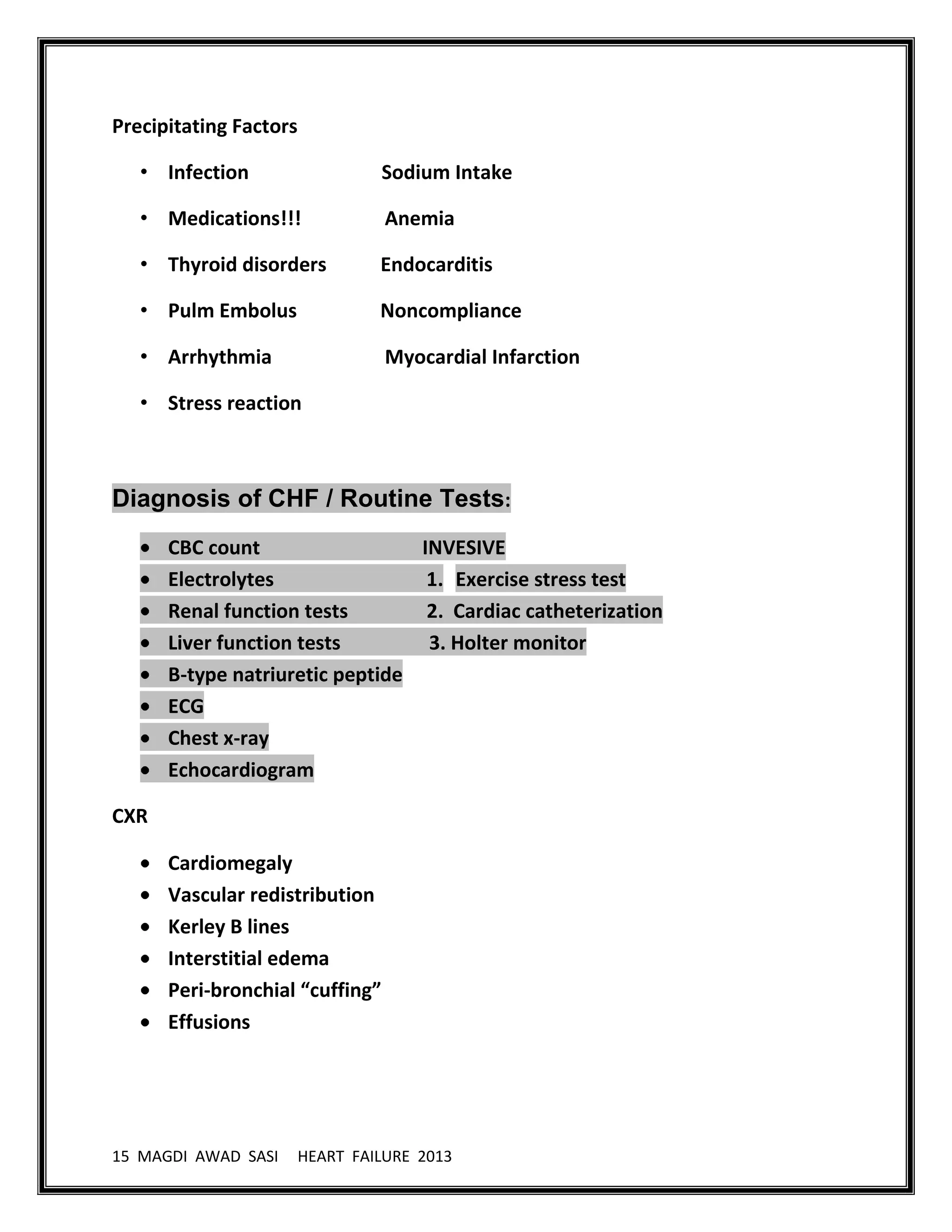15 MAGDI AWAD SASI HEART FAILURE 2013
Precipitating Factors
• Infection Sodium Intake
• Medications!!! Anemia
• Thyroid disorders Endocarditis
• Pulm Embolus Noncompliance
• Arrhythmia Myocardial Infarction
• Stress reaction
Diagnosis of CHF / Routine Tests:
CBC count INVESIVE
Electrolytes 1. Exercise stress test
Renal function tests 2. Cardiac catheterization
Liver function tests 3. Holter monitor
B-type natriuretic peptide
ECG
Chest x-ray
Echocardiogram
CXR
Cardiomegaly
Vascular redistribution
Kerley B lines
Interstitial edema
Peri-bronchial “cuffing”
Effusions
 