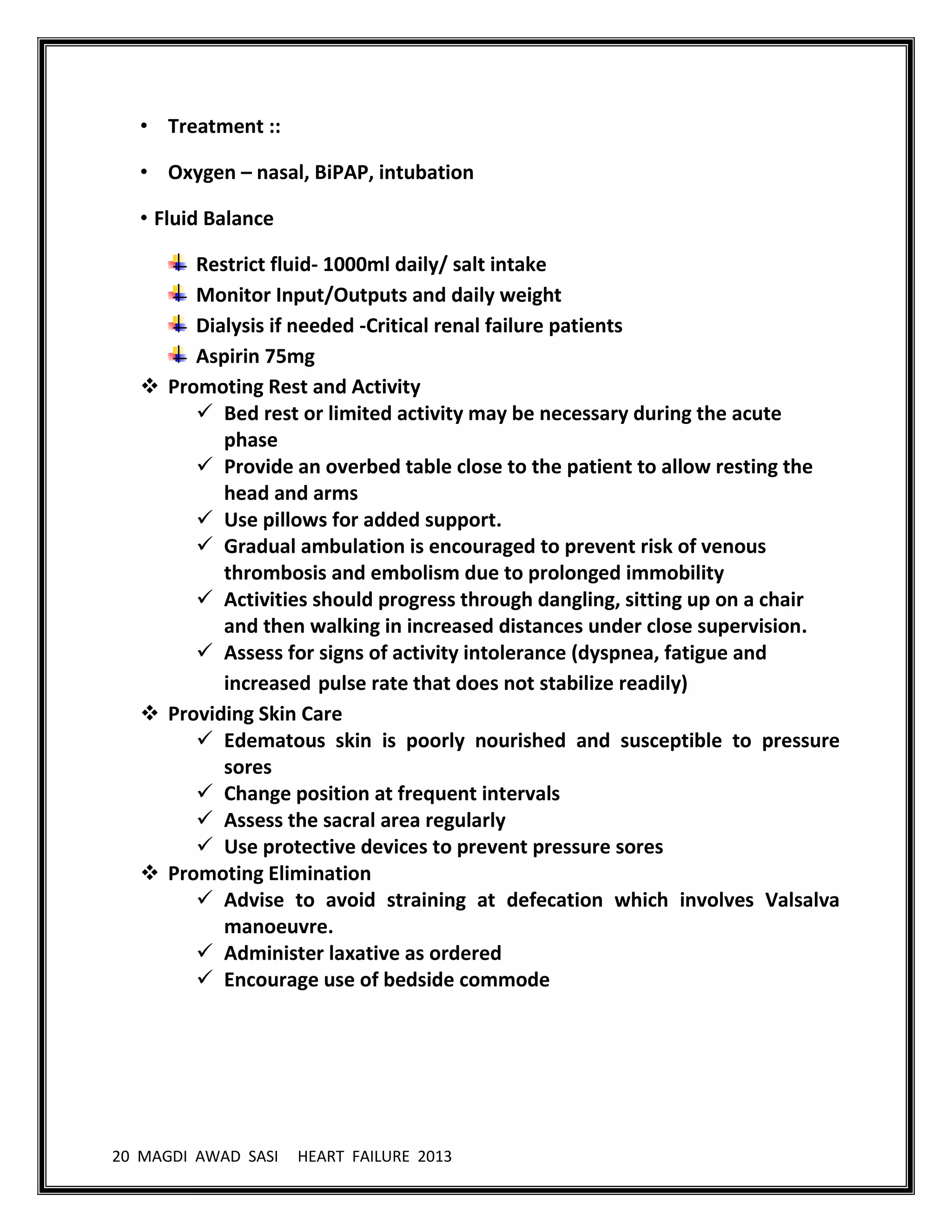 20 MAGDI AWAD SASI HEART FAILURE 2013
• Treatment ::
• Oxygen – nasal, BiPAP, intubation
• Fluid Balance
Restrict fluid- 1000ml daily/ salt intake
Monitor Input/Outputs and daily weight
Dialysis if needed -Critical renal failure patients
Aspirin 75mg
 Promoting Rest and Activity
 Bed rest or limited activity may be necessary during the acute
phase
 Provide an overbed table close to the patient to allow resting the
head and arms
 Use pillows for added support.
 Gradual ambulation is encouraged to prevent risk of venous
thrombosis and embolism due to prolonged immobility
 Activities should progress through dangling, sitting up on a chair
and then walking in increased distances under close supervision.
 Assess for signs of activity intolerance (dyspnea, fatigue and
increased pulse rate that does not stabilize readily)
 Providing Skin Care
 Edematous skin is poorly nourished and susceptible to pressure
sores
 Change position at frequent intervals
 Assess the sacral area regularly
 Use protective devices to prevent pressure sores
 Promoting Elimination
 Advise to avoid straining at defecation which involves Valsalva
manoeuvre.
 Administer laxative as ordered
 Encourage use of bedside commode
 