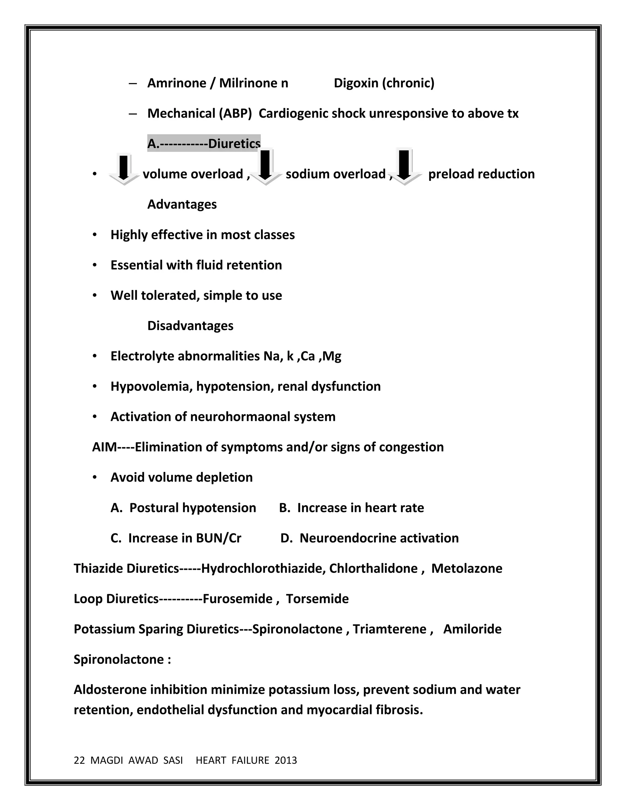 22 MAGDI AWAD SASI HEART FAILURE 2013
– Amrinone / Milrinone n Digoxin (chronic)
– Mechanical (ABP) Cardiogenic shock unresponsive to above tx
A.-----------Diuretics
• volume overload , sodium overload , preload reduction
Advantages
• Highly effective in most classes
• Essential with fluid retention
• Well tolerated, simple to use
Disadvantages
• Electrolyte abnormalities Na, k ,Ca ,Mg
• Hypovolemia, hypotension, renal dysfunction
• Activation of neurohormaonal system
AIM----Elimination of symptoms and/or signs of congestion
• Avoid volume depletion
A. Postural hypotension B. Increase in heart rate
C. Increase in BUN/Cr D. Neuroendocrine activation
Thiazide Diuretics-----Hydrochlorothiazide, Chlorthalidone , Metolazone
Loop Diuretics----------Furosemide , Torsemide
Potassium Sparing Diuretics---Spironolactone , Triamterene , Amiloride
Spironolactone :
Aldosterone inhibition minimize potassium loss, prevent sodium and water
retention, endothelial dysfunction and myocardial fibrosis.
 