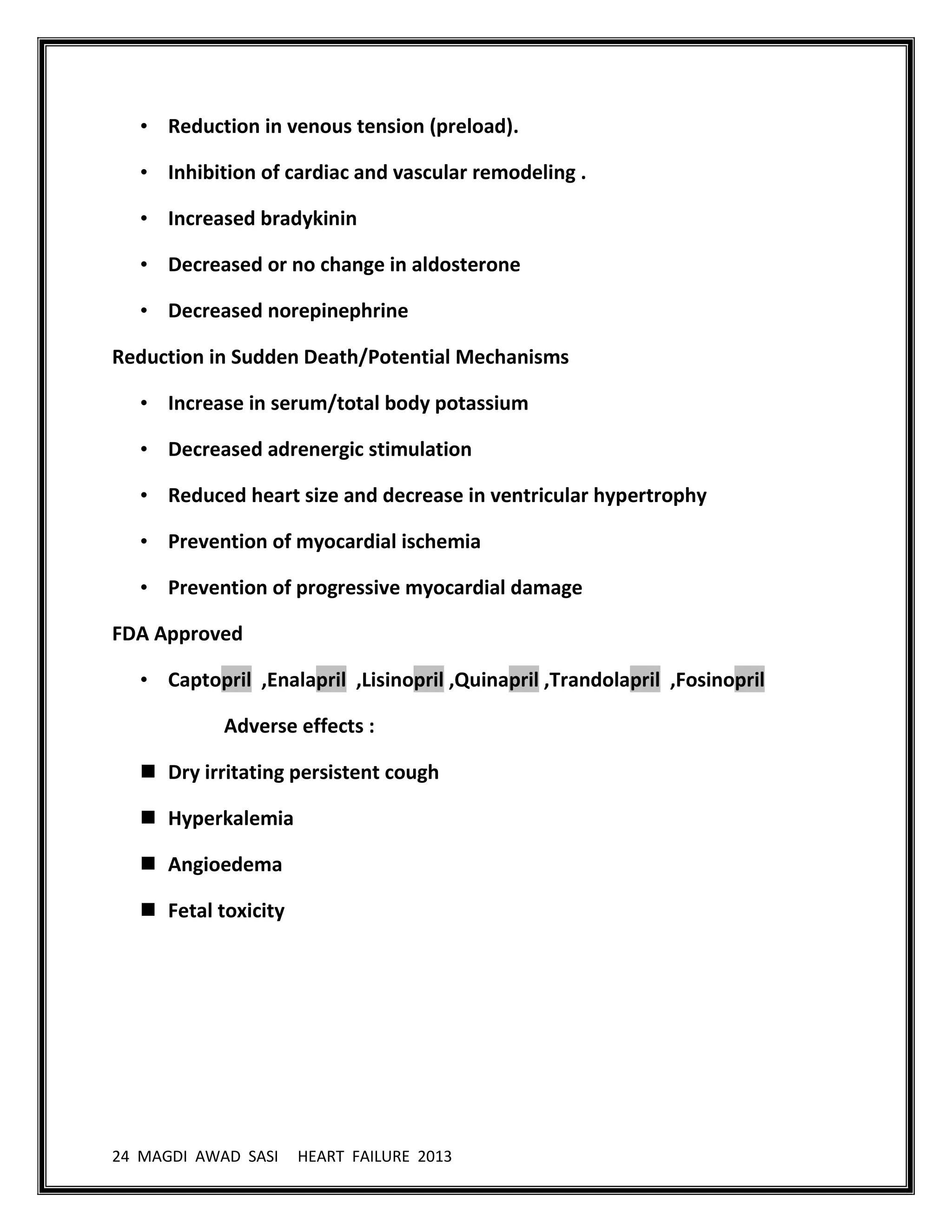 24 MAGDI AWAD SASI HEART FAILURE 2013
• Reduction in venous tension (preload).
• Inhibition of cardiac and vascular remodeling .
• Increased bradykinin
• Decreased or no change in aldosterone
• Decreased norepinephrine
Reduction in Sudden Death/Potential Mechanisms
• Increase in serum/total body potassium
• Decreased adrenergic stimulation
• Reduced heart size and decrease in ventricular hypertrophy
• Prevention of myocardial ischemia
• Prevention of progressive myocardial damage
FDA Approved
• Captopril ,Enalapril ,Lisinopril ,Quinapril ,Trandolapril ,Fosinopril
Adverse effects :
 Dry irritating persistent cough
 Hyperkalemia
 Angioedema
 Fetal toxicity
 