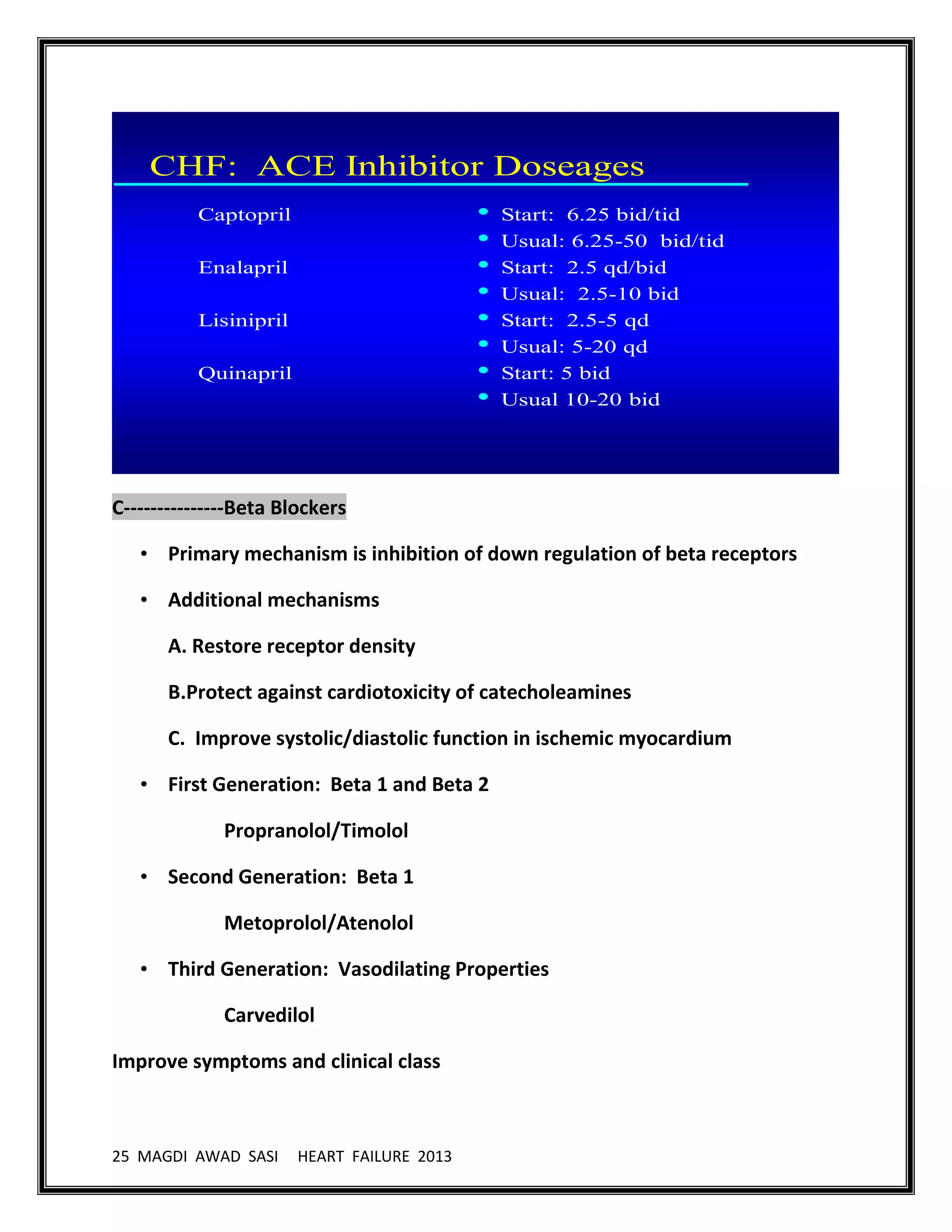 25 MAGDI AWAD SASI HEART FAILURE 2013
CHF: ACE Inhibitor Doseages
Captopril
Enalapril
Lisinipril
Quinapril
• Start: 6.25 bid/tid
• Usual: 6.25-50 bid/tid
• Start: 2.5 qd/bid
• Usual: 2.5-10 bid
• Start: 2.5-5 qd
• Usual: 5-20 qd
• Start: 5 bid
• Usual 10-20 bid
C---------------Beta Blockers
• Primary mechanism is inhibition of down regulation of beta receptors
• Additional mechanisms
A. Restore receptor density
B.Protect against cardiotoxicity of catecholeamines
C. Improve systolic/diastolic function in ischemic myocardium
• First Generation: Beta 1 and Beta 2
Propranolol/Timolol
• Second Generation: Beta 1
Metoprolol/Atenolol
• Third Generation: Vasodilating Properties
Carvedilol
Improve symptoms and clinical class
 