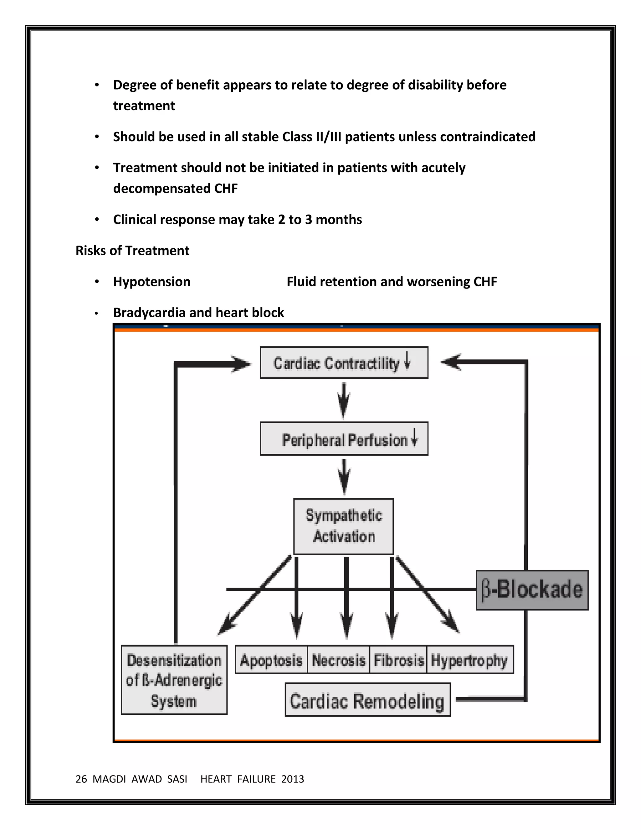 26 MAGDI AWAD SASI HEART FAILURE 2013
• Degree of benefit appears to relate to degree of disability before
treatment
• Should be used in all stable Class II/III patients unless contraindicated
• Treatment should not be initiated in patients with acutely
decompensated CHF
• Clinical response may take 2 to 3 months
Risks of Treatment
• Hypotension Fluid retention and worsening CHF
• Bradycardia and heart block
 