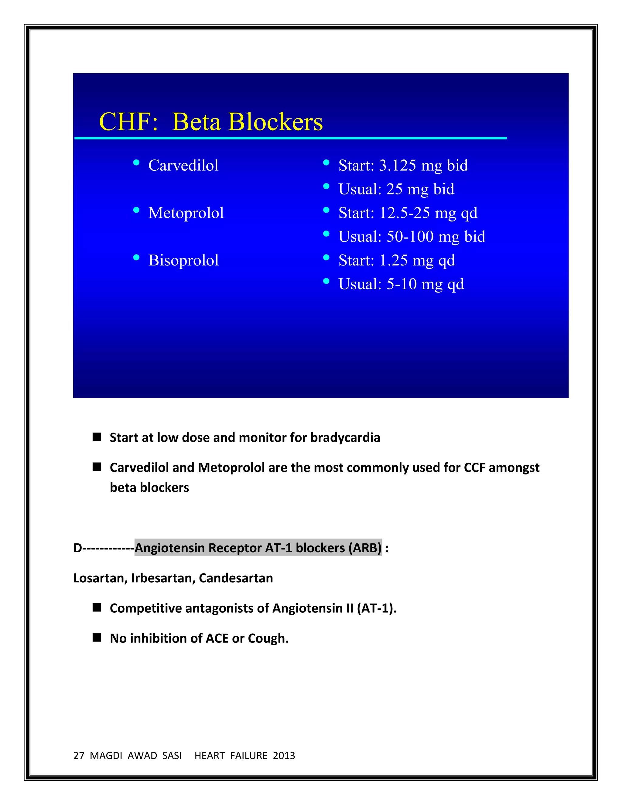 27 MAGDI AWAD SASI HEART FAILURE 2013
CHF: Beta Blockers
• Carvedilol
• Metoprolol
• Bisoprolol
• Start: 3.125 mg bid
• Usual: 25 mg bid
• Start: 12.5-25 mg qd
• Usual: 50-100 mg bid
• Start: 1.25 mg qd
• Usual: 5-10 mg qd
 Start at low dose and monitor for bradycardia
 Carvedilol and Metoprolol are the most commonly used for CCF amongst
beta blockers
D------------Angiotensin Receptor AT-1 blockers (ARB) :
Losartan, Irbesartan, Candesartan
 Competitive antagonists of Angiotensin II (AT-1).
 No inhibition of ACE or Cough.
 