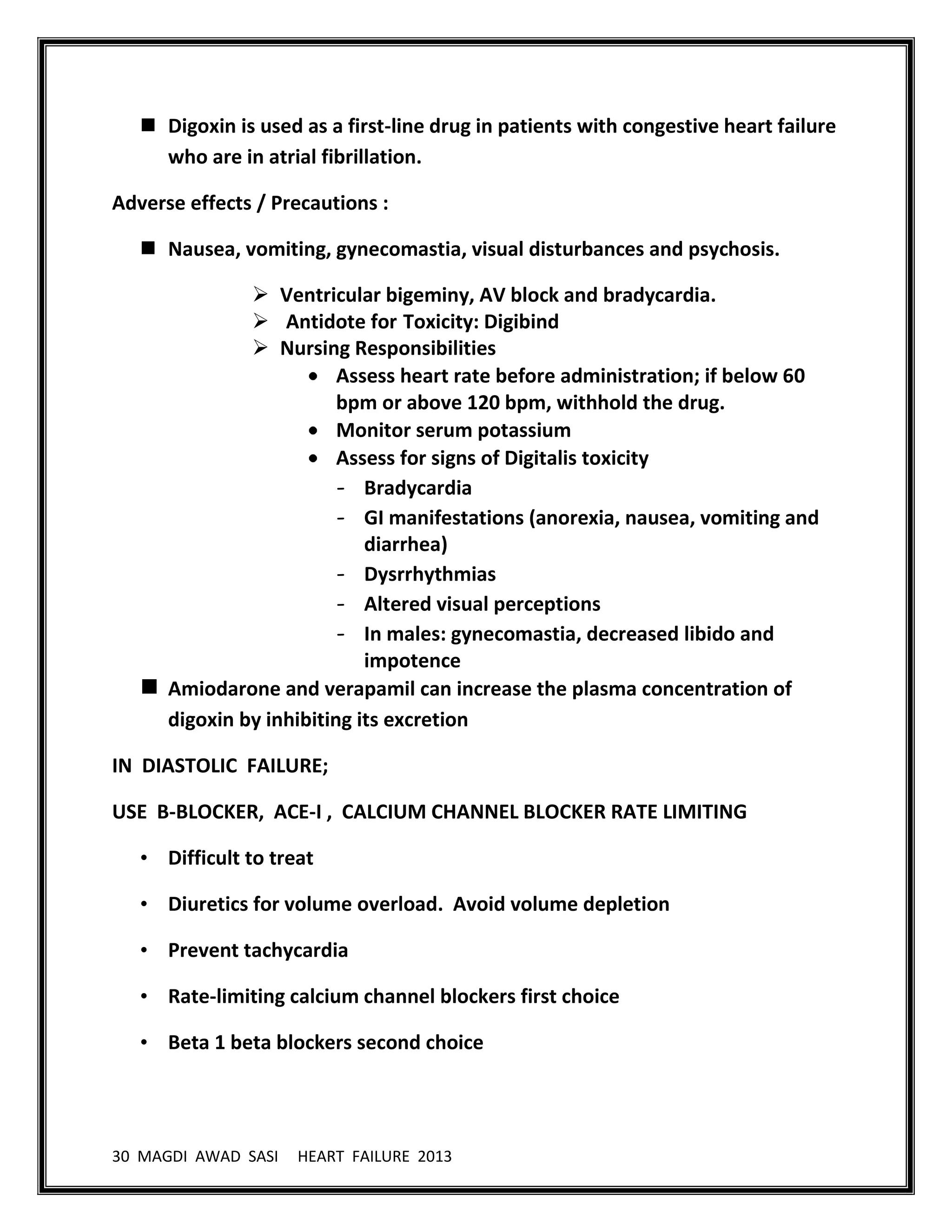 30 MAGDI AWAD SASI HEART FAILURE 2013
 Digoxin is used as a first-line drug in patients with congestive heart failure
who are in atrial fibrillation.
Adverse effects / Precautions :
 Nausea, vomiting, gynecomastia, visual disturbances and psychosis.
 Ventricular bigeminy, AV block and bradycardia.
 Antidote for Toxicity: Digibind
 Nursing Responsibilities
Assess heart rate before administration; if below 60
bpm or above 120 bpm, withhold the drug.
Monitor serum potassium
Assess for signs of Digitalis toxicity
- Bradycardia
- GI manifestations (anorexia, nausea, vomiting and
diarrhea)
- Dysrrhythmias
- Altered visual perceptions
- In males: gynecomastia, decreased libido and
impotence
 Amiodarone and verapamil can increase the plasma concentration of
digoxin by inhibiting its excretion
IN DIASTOLIC FAILURE;
USE B-BLOCKER, ACE-I , CALCIUM CHANNEL BLOCKER RATE LIMITING
• Difficult to treat
• Diuretics for volume overload. Avoid volume depletion
• Prevent tachycardia
• Rate-limiting calcium channel blockers first choice
• Beta 1 beta blockers second choice
 
