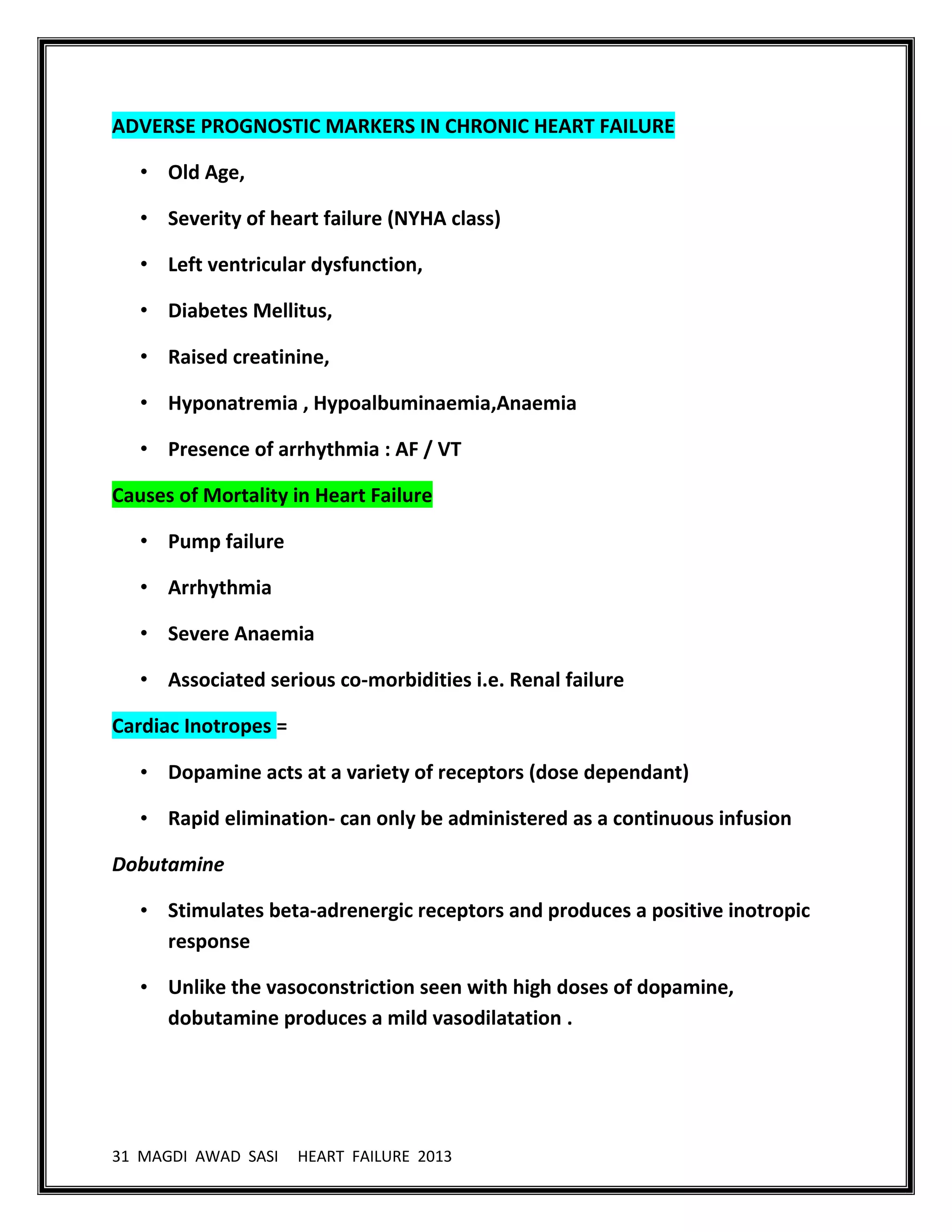 31 MAGDI AWAD SASI HEART FAILURE 2013
ADVERSE PROGNOSTIC MARKERS IN CHRONIC HEART FAILURE
• Old Age,
• Severity of heart failure (NYHA class)
• Left ventricular dysfunction,
• Diabetes Mellitus,
• Raised creatinine,
• Hyponatremia , Hypoalbuminaemia,Anaemia
• Presence of arrhythmia : AF / VT
Causes of Mortality in Heart Failure
• Pump failure
• Arrhythmia
• Severe Anaemia
• Associated serious co-morbidities i.e. Renal failure
Cardiac Inotropes =
• Dopamine acts at a variety of receptors (dose dependant)
• Rapid elimination- can only be administered as a continuous infusion
Dobutamine
• Stimulates beta-adrenergic receptors and produces a positive inotropic
response
• Unlike the vasoconstriction seen with high doses of dopamine,
dobutamine produces a mild vasodilatation .
 