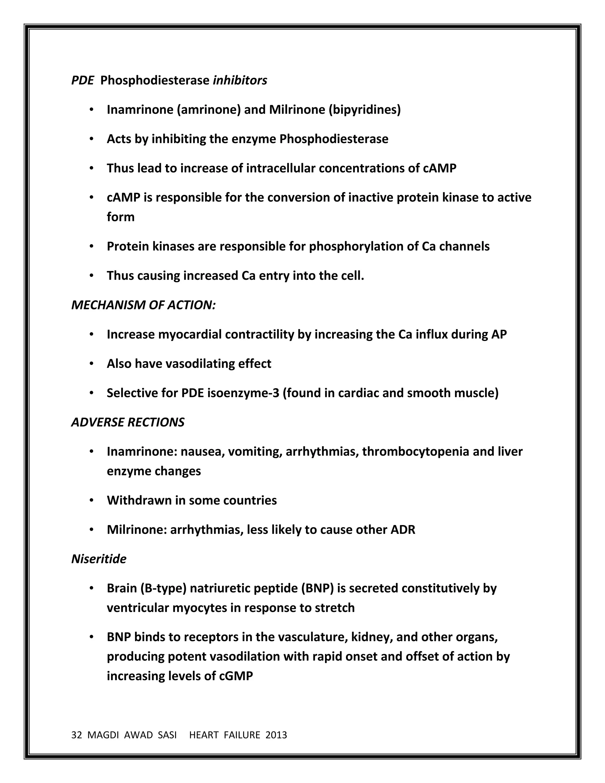 32 MAGDI AWAD SASI HEART FAILURE 2013
PDE Phosphodiesterase inhibitors
• Inamrinone (amrinone) and Milrinone (bipyridines)
• Acts by inhibiting the enzyme Phosphodiesterase
• Thus lead to increase of intracellular concentrations of cAMP
• cAMP is responsible for the conversion of inactive protein kinase to active
form
• Protein kinases are responsible for phosphorylation of Ca channels
• Thus causing increased Ca entry into the cell.
MECHANISM OF ACTION:
• Increase myocardial contractility by increasing the Ca influx during AP
• Also have vasodilating effect
• Selective for PDE isoenzyme-3 (found in cardiac and smooth muscle)
ADVERSE RECTIONS
• Inamrinone: nausea, vomiting, arrhythmias, thrombocytopenia and liver
enzyme changes
• Withdrawn in some countries
• Milrinone: arrhythmias, less likely to cause other ADR
Niseritide
• Brain (B-type) natriuretic peptide (BNP) is secreted constitutively by
ventricular myocytes in response to stretch
• BNP binds to receptors in the vasculature, kidney, and other organs,
producing potent vasodilation with rapid onset and offset of action by
increasing levels of cGMP
 