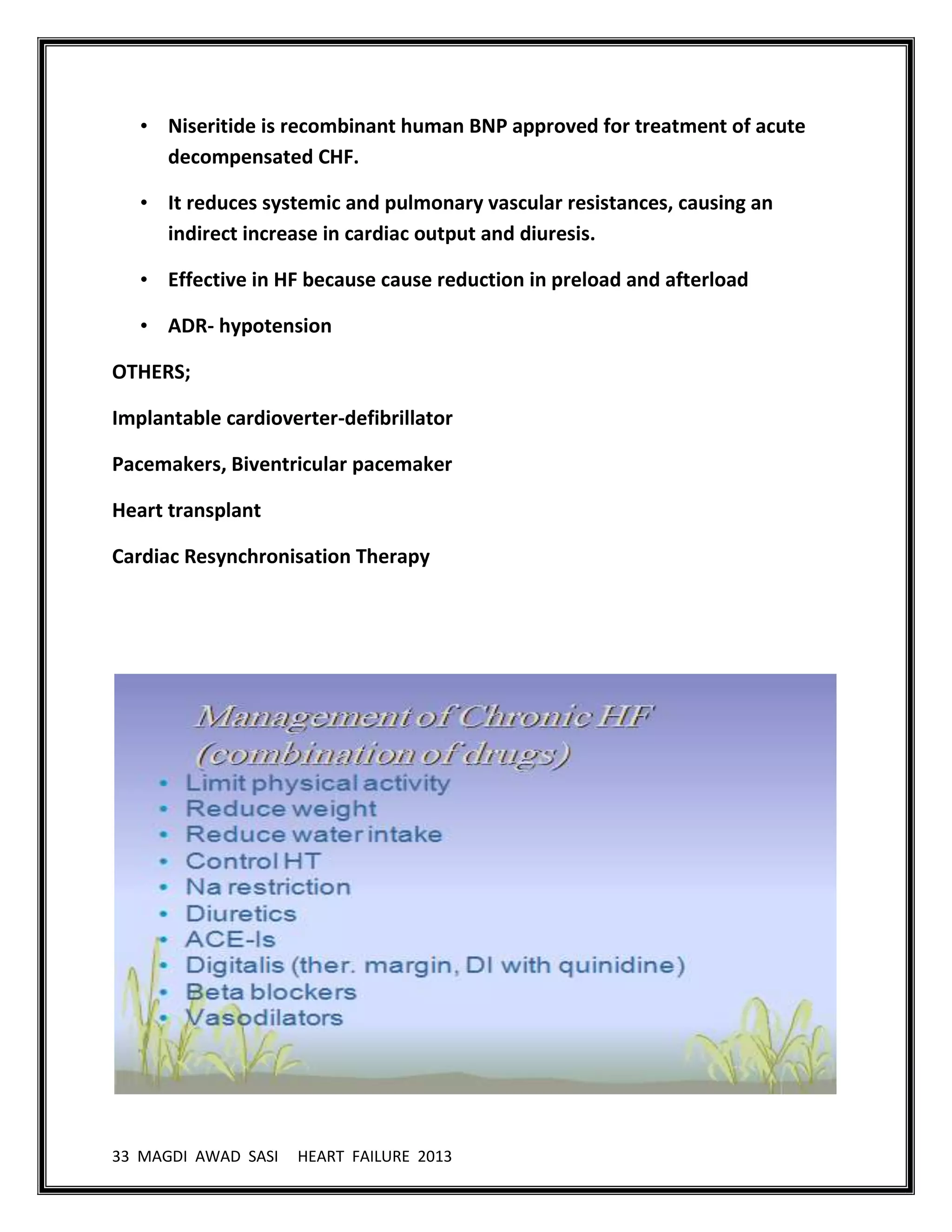 33 MAGDI AWAD SASI HEART FAILURE 2013
• Niseritide is recombinant human BNP approved for treatment of acute
decompensated CHF.
• It reduces systemic and pulmonary vascular resistances, causing an
indirect increase in cardiac output and diuresis.
• Effective in HF because cause reduction in preload and afterload
• ADR- hypotension
OTHERS;
Implantable cardioverter-defibrillator
Pacemakers, Biventricular pacemaker
Heart transplant
Cardiac Resynchronisation Therapy
 