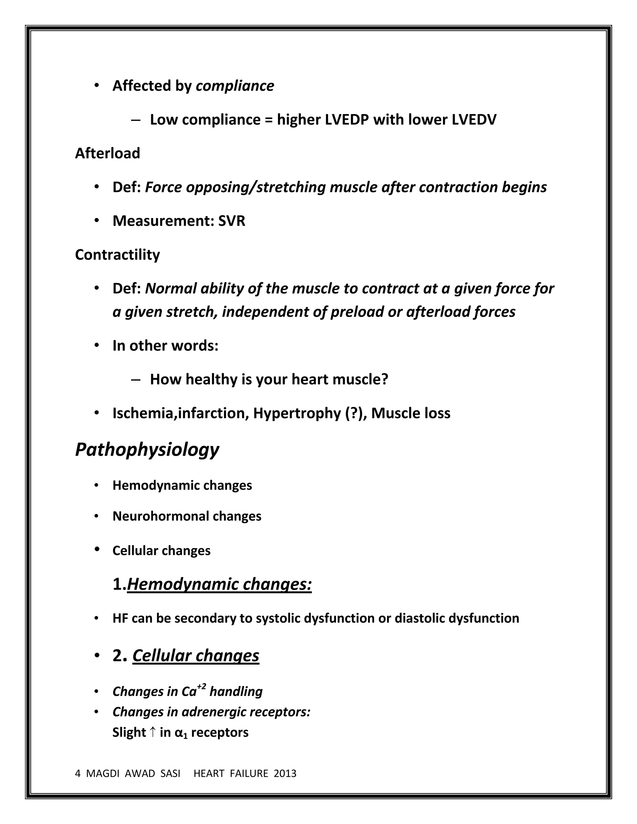4 MAGDI AWAD SASI HEART FAILURE 2013
• Affected by compliance
– Low compliance = higher LVEDP with lower LVEDV
Afterload
• Def: Force opposing/stretching muscle after contraction begins
• Measurement: SVR
Contractility
• Def: Normal ability of the muscle to contract at a given force for
a given stretch, independent of preload or afterload forces
• In other words:
– How healthy is your heart muscle?
• Ischemia,infarction, Hypertrophy (?), Muscle loss
Pathophysiology
• Hemodynamic changes
• Neurohormonal changes
• Cellular changes
1.Hemodynamic changes:
• HF can be secondary to systolic dysfunction or diastolic dysfunction
• 2. Cellular changes
• Changes in Ca+2
handling
• Changes in adrenergic receptors:
Slight in α1 receptors
 