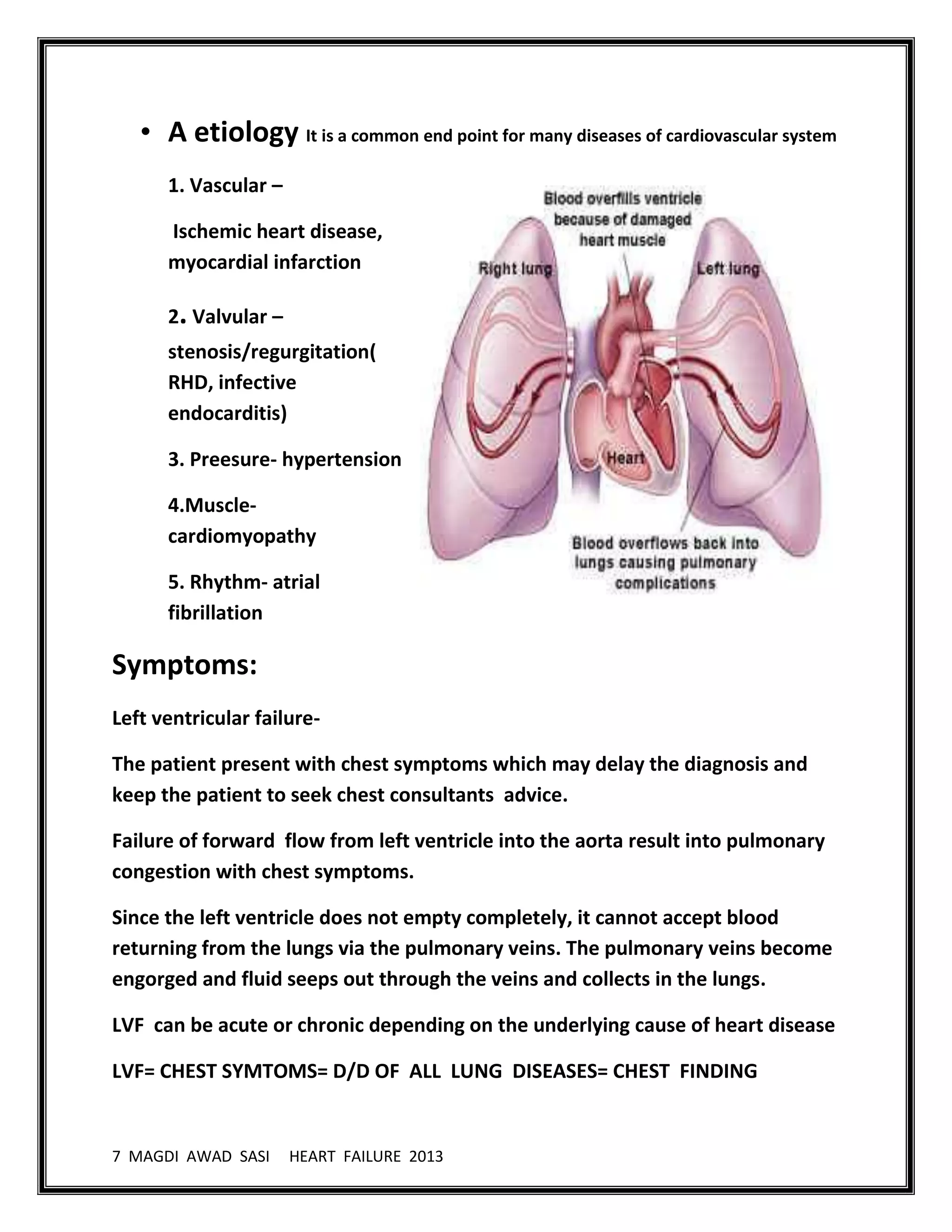 7 MAGDI AWAD SASI HEART FAILURE 2013
• A etiology It is a common end point for many diseases of cardiovascular system
1. Vascular –
Ischemic heart disease,
myocardial infarction
2. Valvular –
stenosis/regurgitation(
RHD, infective
endocarditis)
3. Preesure- hypertension
4.Muscle-
cardiomyopathy
5. Rhythm- atrial
fibrillation
Symptoms:
Left ventricular failure-
The patient present with chest symptoms which may delay the diagnosis and
keep the patient to seek chest consultants advice.
Failure of forward flow from left ventricle into the aorta result into pulmonary
congestion with chest symptoms.
Since the left ventricle does not empty completely, it cannot accept blood
returning from the lungs via the pulmonary veins. The pulmonary veins become
engorged and fluid seeps out through the veins and collects in the lungs.
LVF can be acute or chronic depending on the underlying cause of heart disease
LVF= CHEST SYMTOMS= D/D OF ALL LUNG DISEASES= CHEST FINDING
 