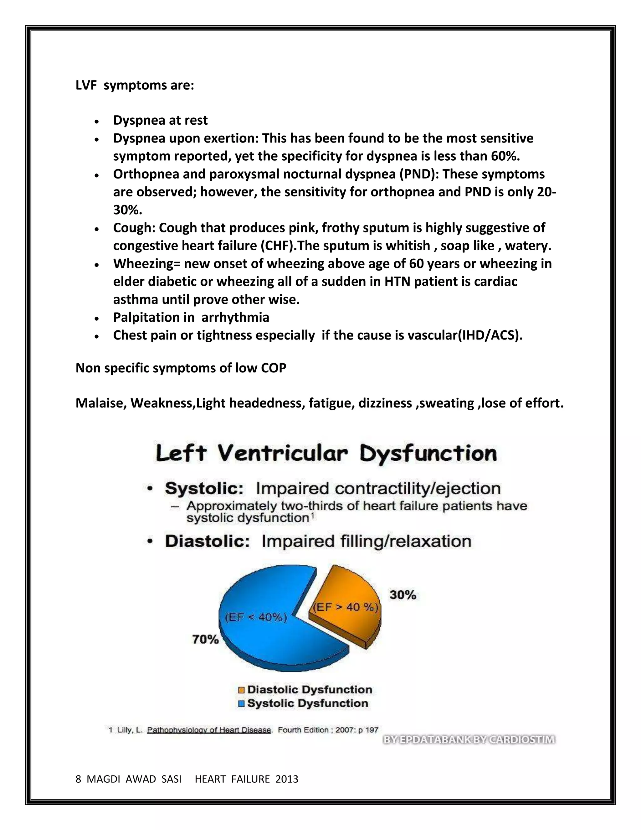 8 MAGDI AWAD SASI HEART FAILURE 2013
LVF symptoms are:
Dyspnea at rest
Dyspnea upon exertion: This has been found to be the most sensitive
symptom reported, yet the specificity for dyspnea is less than 60%.
Orthopnea and paroxysmal nocturnal dyspnea (PND): These symptoms
are observed; however, the sensitivity for orthopnea and PND is only 20-
30%.
Cough: Cough that produces pink, frothy sputum is highly suggestive of
congestive heart failure (CHF).The sputum is whitish , soap like , watery.
Wheezing= new onset of wheezing above age of 60 years or wheezing in
elder diabetic or wheezing all of a sudden in HTN patient is cardiac
asthma until prove other wise.
Palpitation in arrhythmia
Chest pain or tightness especially if the cause is vascular(IHD/ACS).
Non specific symptoms of low COP
Malaise, Weakness,Light headedness, fatigue, dizziness ,sweating ,lose of effort.
 