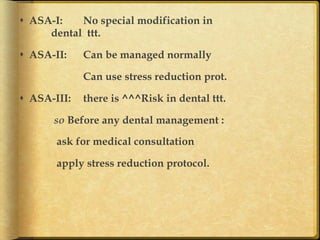 s  ASA-I:
No special modification in
dental ttt.
s  ASA-II:

Can be managed normally
Can use stress reduction prot.

s  ASA-III:

there is ^^^Risk in dental ttt.

so Before any dental management :
ask for medical consultation
apply stress reduction protocol. 	

 