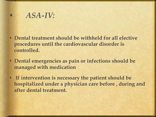 s 

ASA-IV:

s  Dental treatment should be withheld for all elective
procedures until the cardiovascular disorder is
controlled.
s  Dental emergencies as pain or infections should be
managed with medication
s  If intervention is necessary the patient should be
hospitalized under a physician care before , during and
after dental treatment.	

 