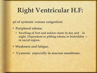 Right Ventricular H.F:
s/s of systemic venous congestion:
s  Peripheral edema:
s  Swelling of feet and ankles: more in day and in
night. Dependent or pitting edema in bedridden -in sacral region.

s  Weakness and fatigue.
s  Cyanosis: especially in mucous membrane.	

 