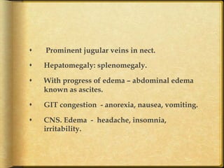 s 

Prominent jugular veins in nect.

s 

Hepatomegaly: splenomegaly.

s 

With progress of edema – abdominal edema
known as ascites.

s 

GIT congestion - anorexia, nausea, vomiting.

s 

CNS. Edema - headache, insomnia,
irritability.	

 