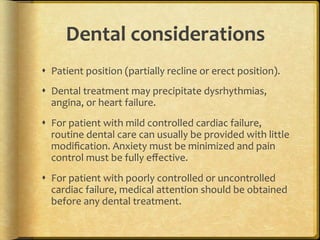 Dental	
  considerations	
  
s  Patient	
  position	
  (partially	
  recline	
  or	
  erect	
  position).	
  
s  Dental	
  treatment	
  may	
  precipitate	
  dysrhythmias,	
  
angina,	
  or	
  heart	
  failure.	
  
s  For	
  patient	
  with	
  mild	
  controlled	
  cardiac	
  failure,	
  
routine	
  dental	
  care	
  can	
  usually	
  be	
  provided	
  with	
  little	
  
modiﬁcation.	
  Anxiety	
  must	
  be	
  minimized	
  and	
  pain	
  
control	
  must	
  be	
  fully	
  eﬀective.	
  
s  For	
  patient	
  with	
  poorly	
  controlled	
  or	
  uncontrolled	
  
cardiac	
  failure,	
  medical	
  attention	
  should	
  be	
  obtained	
  
before	
  any	
  dental	
  treatment.	
  	
  

 