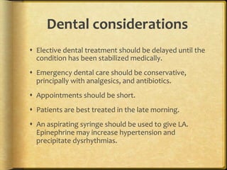 Dental	
  considerations	
  
s  Elective	
  dental	
  treatment	
  should	
  be	
  delayed	
  until	
  the	
  
condition	
  has	
  been	
  stabilized	
  medically.	
  
s  Emergency	
  dental	
  care	
  should	
  be	
  conservative,	
  
principally	
  with	
  analgesics,	
  and	
  antibiotics.	
  
s  Appointments	
  should	
  be	
  short.	
  
s  Patients	
  are	
  best	
  treated	
  in	
  the	
  late	
  morning.	
  
s  An	
  aspirating	
  syringe	
  should	
  be	
  used	
  to	
  give	
  LA.	
  
Epinephrine	
  may	
  increase	
  hypertension	
  and	
  
precipitate	
  dysrhythmias.	
  	
  

 