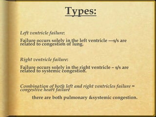 Types:
	
  
Left ventricle failure:
Failure occurs solely in the left ventricle ---s/s are
related to congestion of lung.
Right ventricle failure:
Failure occurs solely in the right ventricle – s/s are
related to systemic congestion.
Combination of both left and right ventricles failure =
congestive heart failure
there are both pulmonary &systemic congestion.

 