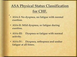 ASA Physical Status Classification
for CHF.	
s  ASA-I: No dyspnea, no fatigue with normal
exertion.
s  ASA-II: Mild dyspnea, or fatigue during
exertion.
s  ASA-III:
activity.

Dyspnea or fatigue with normal

s  ASA-IV: Dyspnea, orthopnea and undue
fatigue at all times.	

 