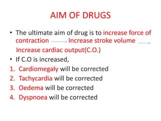 AIM OF DRUGS
• The ultimate aim of drug is to increase force of
contraction Increase stroke volume
Increase cardiac output(C.O.)
• If C.O is increased,
1. Cardiomegaly will be corrected
2. Tachycardia will be corrected
3. Oedema will be corrected
4. Dyspnoea will be corrected
 