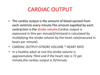 CARDIAC OUTPUT
• The cardiac output is the amount of blood ejected from
each ventricle every minute.The amount expelled by each
contraction is the stroke volume.Cardiac output is
expressed in litre per minute(l/min)and is calculated by
multiplying the stroke volume by the heart rate(masured in
beats per minute).
• CARDIAC OUTPUT=STROKE VOLUME * HEART RATE
• In a healthy adult at rest the stroke volume is
approximately 70ml and if the heart rate is 72 per
minute,the cardiac output is 5l/minute.
 