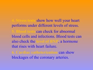 4. Stress tests show how well your heart
performs under different levels of stress.
5. Blood tests can check for abnormal
blood cells and infections. Blood tests can
also check the level of BNP, a hormone
that rises with heart failure.
6. Cardiac catheterization can show
blockages of the coronary arteries.
 