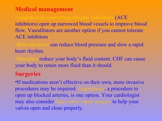 Medical management
•Angiotensin-converting enzyme inhibitors (ACE
inhibitors) open up narrowed blood vessels to improve blood
flow. Vasodilators are another option if you cannot tolerate
ACE inhibitors.
•Beta-blockers can reduce blood pressure and slow a rapid
heart rhythm.
•Diuretics reduce your body’s fluid content. CHF can cause
your body to retain more fluid than it should.
Surgeries
•If medications aren’t effective on their own, more invasive
procedures may be required. Angioplasty, a procedure to
open up blocked arteries, is one option. Your cardiologist
may also consider heart valve repair surgery to help your
valves open and close properly.
 