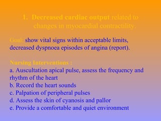 1. Decreased cardiac output related to
changes in myocardial contractility.
Goal: show vital signs within acceptable limits,
decreased dyspnoea episodes of angina (report).
Nursing Interventions :
a. Auscultation apical pulse, assess the frequency and
rhythm of the heart
b. Record the heart sounds
c. Palpation of peripheral pulses
d. Assess the skin of cyanosis and pallor
e. Provide a comfortable and quiet environment
 