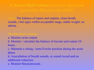 3. Excess fluid volume related to decreased
glomerular filtration rate (GFR)
Goal : The balance of inputs and outputs, clean breath
sounds, vital signs within acceptable range, stable weight, no
edema.
Nursing Interventions :
a. Monitor urine output
b. Monitor / calculate the balance of income and output 24
hours.
c. Maintain a sitting / semi-Fowler position during the acute
phase.
d. Auscultation of breath sounds, or sound record and an
additional reduction.
e. Monitor blood pressure.
 