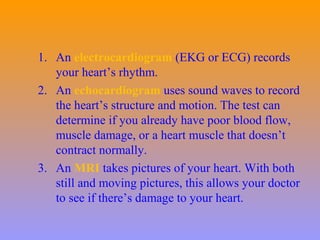 1. An electrocardiogram (EKG or ECG) records
your heart’s rhythm.
2. An echocardiogram uses sound waves to record
the heart’s structure and motion. The test can
determine if you already have poor blood flow,
muscle damage, or a heart muscle that doesn’t
contract normally.
3. An MRI takes pictures of your heart. With both
still and moving pictures, this allows your doctor
to see if there’s damage to your heart.
 