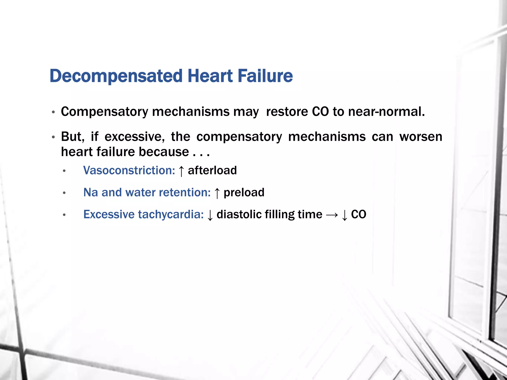 Decompensated Heart Failure
• Compensatory mechanisms may restore CO to near-normal.
• But, if excessive, the compensatory mechanisms can worsen
heart failure because . . .
• Vasoconstriction: ↑ afterload
• Na and water retention: ↑ preload
• Excessive tachycardia: ↓ diastolic filling time → ↓ CO
 