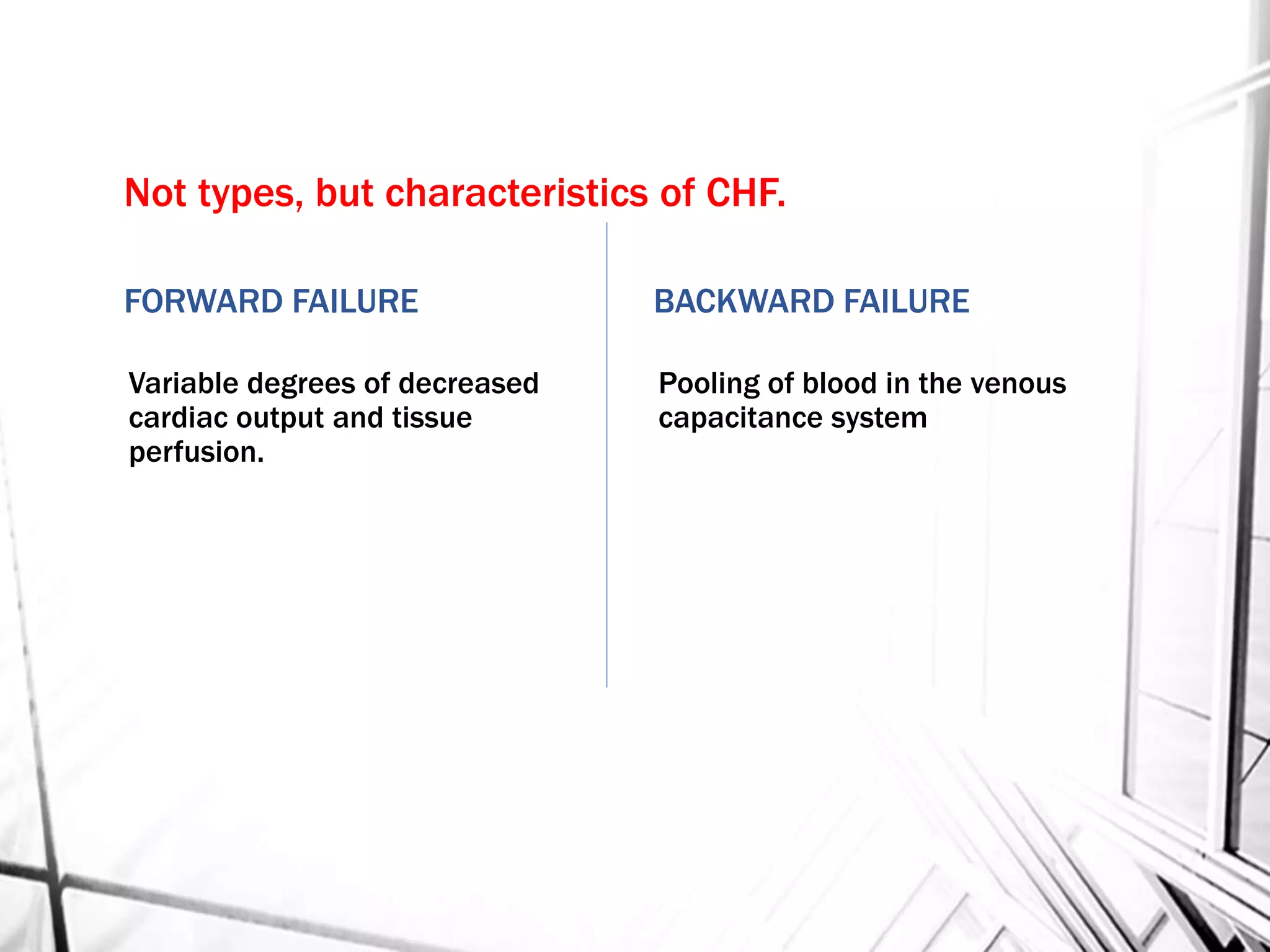 Not types, but characteristics of CHF.
FORWARD FAILURE
Variable degrees of decreased
cardiac output and tissue
perfusion.
BACKWARD FAILURE
Pooling of blood in the venous
capacitance system
 
