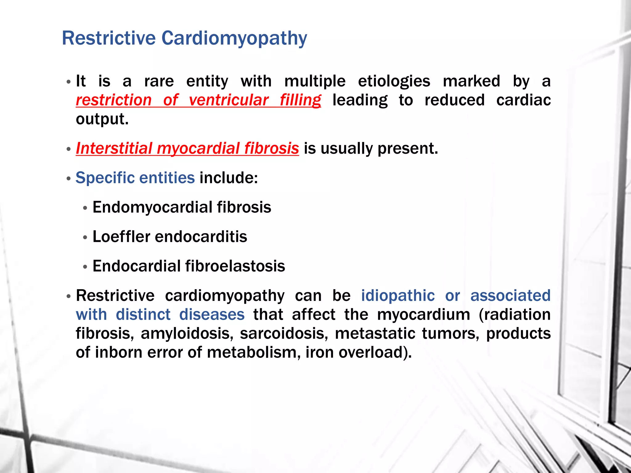 Restrictive Cardiomyopathy
• It is a rare entity with multiple etiologies marked by a
restriction of ventricular filling leading to reduced cardiac
output.
• Interstitial myocardial fibrosis is usually present.
• Specific entities include:
• Endomyocardial fibrosis
• Loeffler endocarditis
• Endocardial fibroelastosis
• Restrictive cardiomyopathy can be idiopathic or associated
with distinct diseases that affect the myocardium (radiation
fibrosis, amyloidosis, sarcoidosis, metastatic tumors, products
of inborn error of metabolism, iron overload).
 
