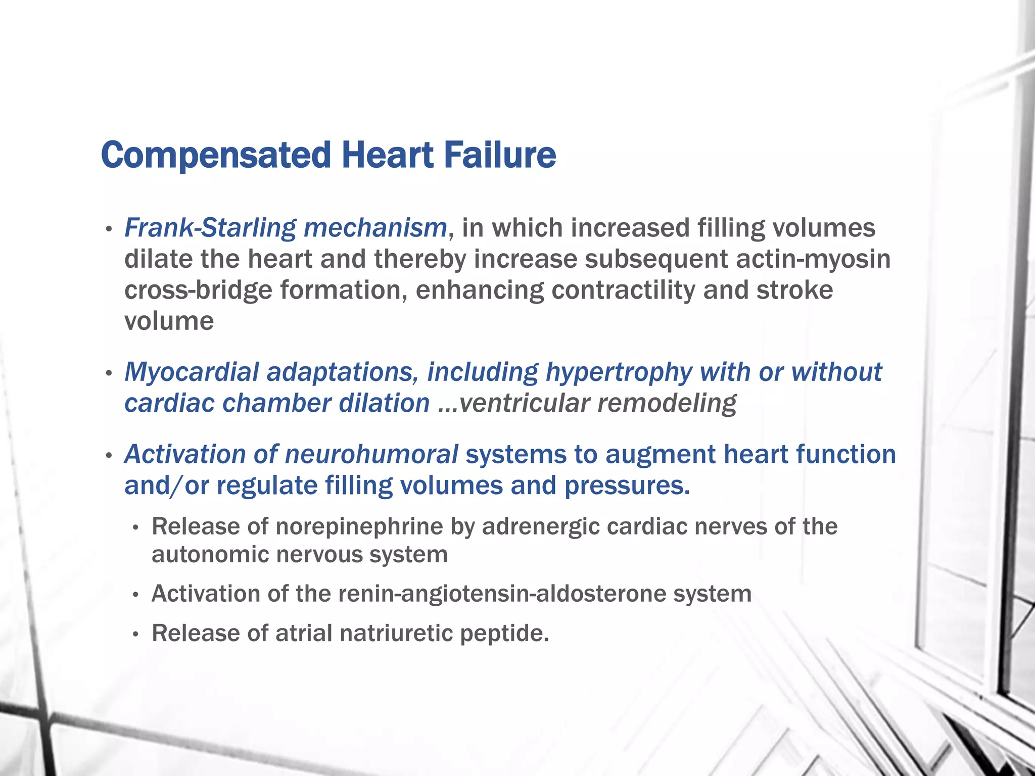 Compensated Heart Failure
• Frank-Starling mechanism, in which increased filling volumes
dilate the heart and thereby increase subsequent actin-myosin
cross-bridge formation, enhancing contractility and stroke
volume
• Myocardial adaptations, including hypertrophy with or without
cardiac chamber dilation …ventricular remodeling
• Activation of neurohumoral systems to augment heart function
and/or regulate filling volumes and pressures.
• Release of norepinephrine by adrenergic cardiac nerves of the
autonomic nervous system
• Activation of the renin-angiotensin-aldosterone system
• Release of atrial natriuretic peptide.
 