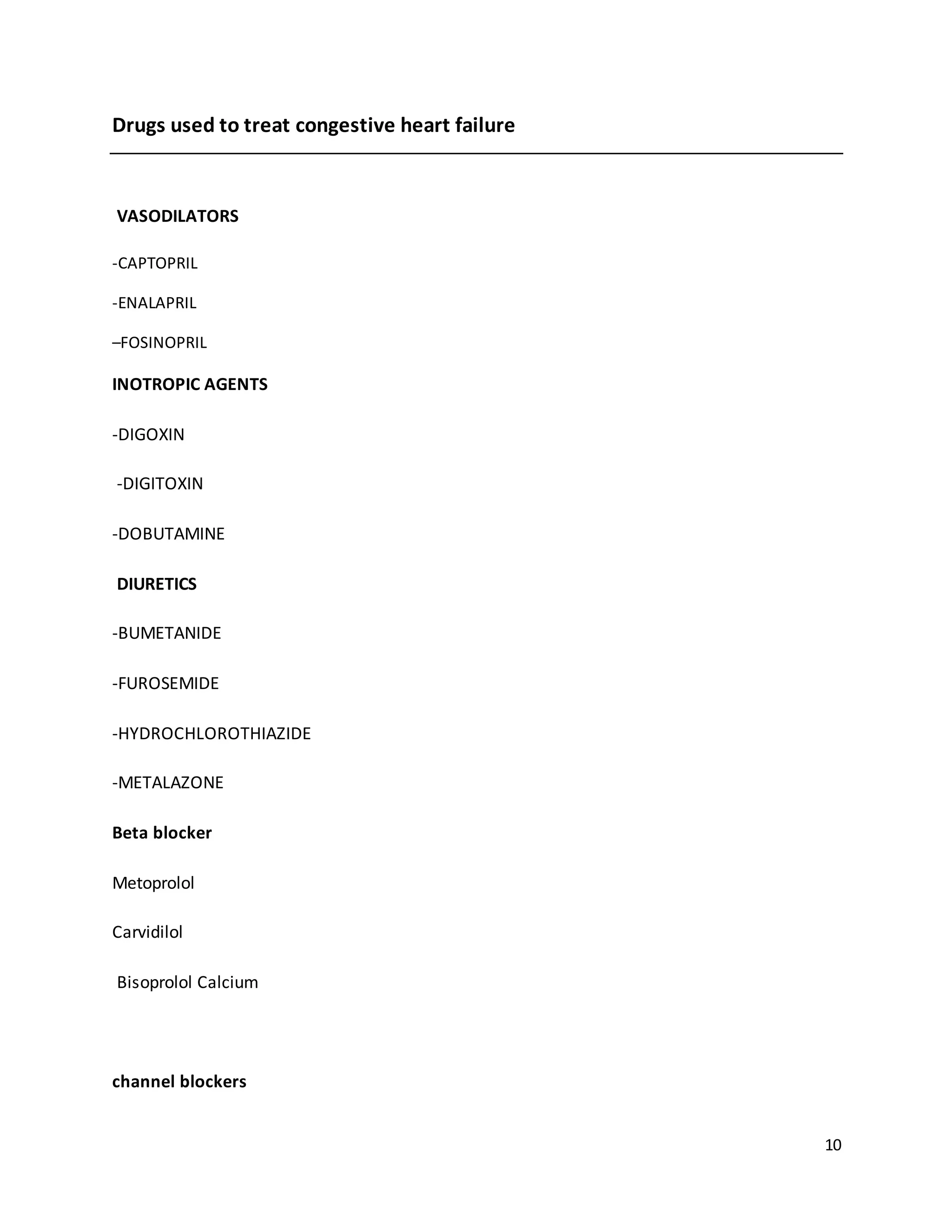 10
Drugs used to treat congestive heart failure
VASODILATORS
-CAPTOPRIL
-ENALAPRIL
–FOSINOPRIL
INOTROPIC AGENTS
-DIGOXIN
-DIGITOXIN
-DOBUTAMINE
DIURETICS
-BUMETANIDE
-FUROSEMIDE
-HYDROCHLOROTHIAZIDE
-METALAZONE
Beta blocker
Metoprolol
Carvidilol
Bisoprolol Calcium
channel blockers
 
