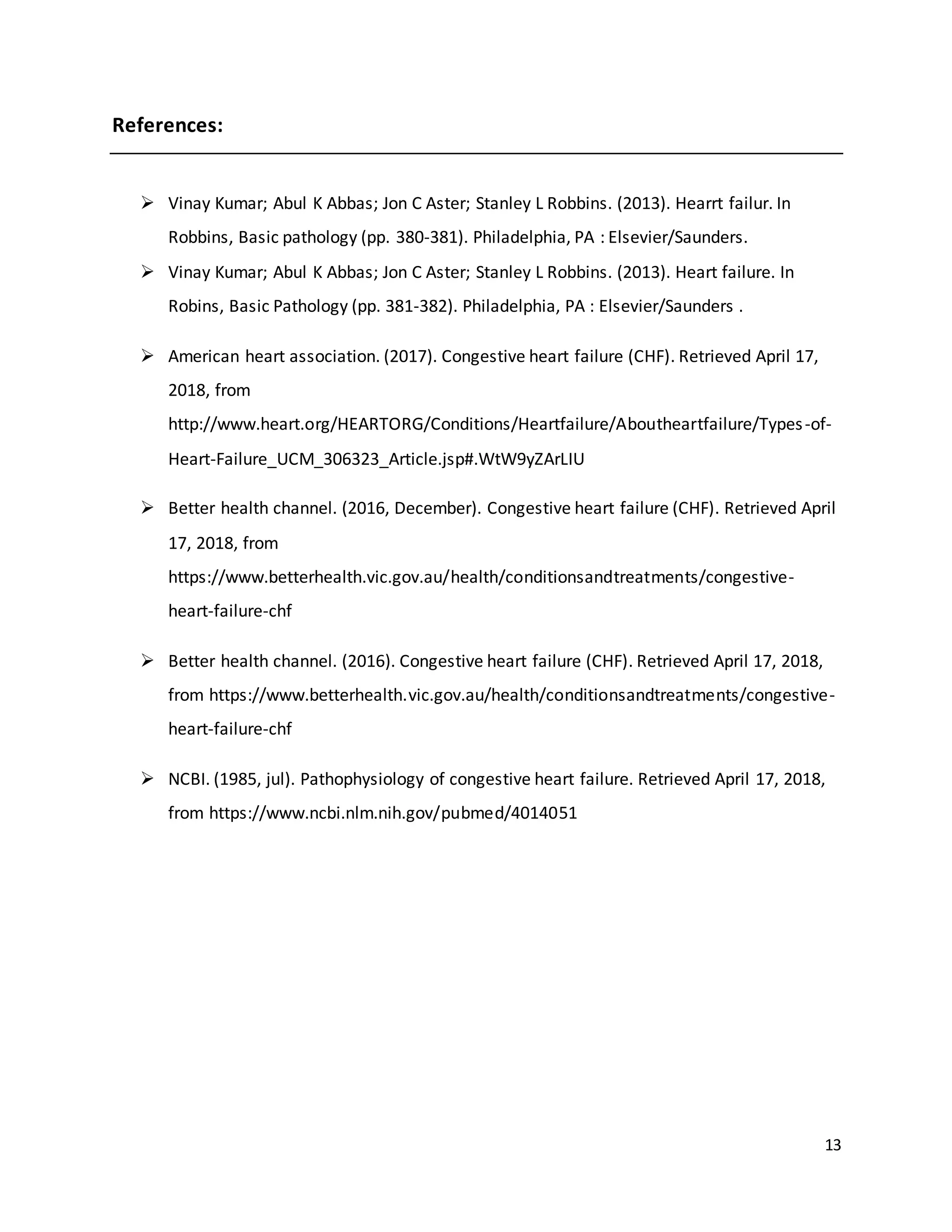 13
References:
 Vinay Kumar; Abul K Abbas; Jon C Aster; Stanley L Robbins. (2013). Hearrt failur. In
Robbins, Basic pathology (pp. 380-381). Philadelphia, PA : Elsevier/Saunders.
 Vinay Kumar; Abul K Abbas; Jon C Aster; Stanley L Robbins. (2013). Heart failure. In
Robins, Basic Pathology (pp. 381-382). Philadelphia, PA : Elsevier/Saunders .
 American heart association. (2017). Congestive heart failure (CHF). Retrieved April 17,
2018, from
http://www.heart.org/HEARTORG/Conditions/Heartfailure/Aboutheartfailure/Types-of-
Heart-Failure_UCM_306323_Article.jsp#.WtW9yZArLIU
 Better health channel. (2016, December). Congestive heart failure (CHF). Retrieved April
17, 2018, from
https://www.betterhealth.vic.gov.au/health/conditionsandtreatments/congestive-
heart-failure-chf
 Better health channel. (2016). Congestive heart failure (CHF). Retrieved April 17, 2018,
from https://www.betterhealth.vic.gov.au/health/conditionsandtreatments/congestive-
heart-failure-chf
 NCBI. (1985, jul). Pathophysiology of congestive heart failure. Retrieved April 17, 2018,
from https://www.ncbi.nlm.nih.gov/pubmed/4014051
 