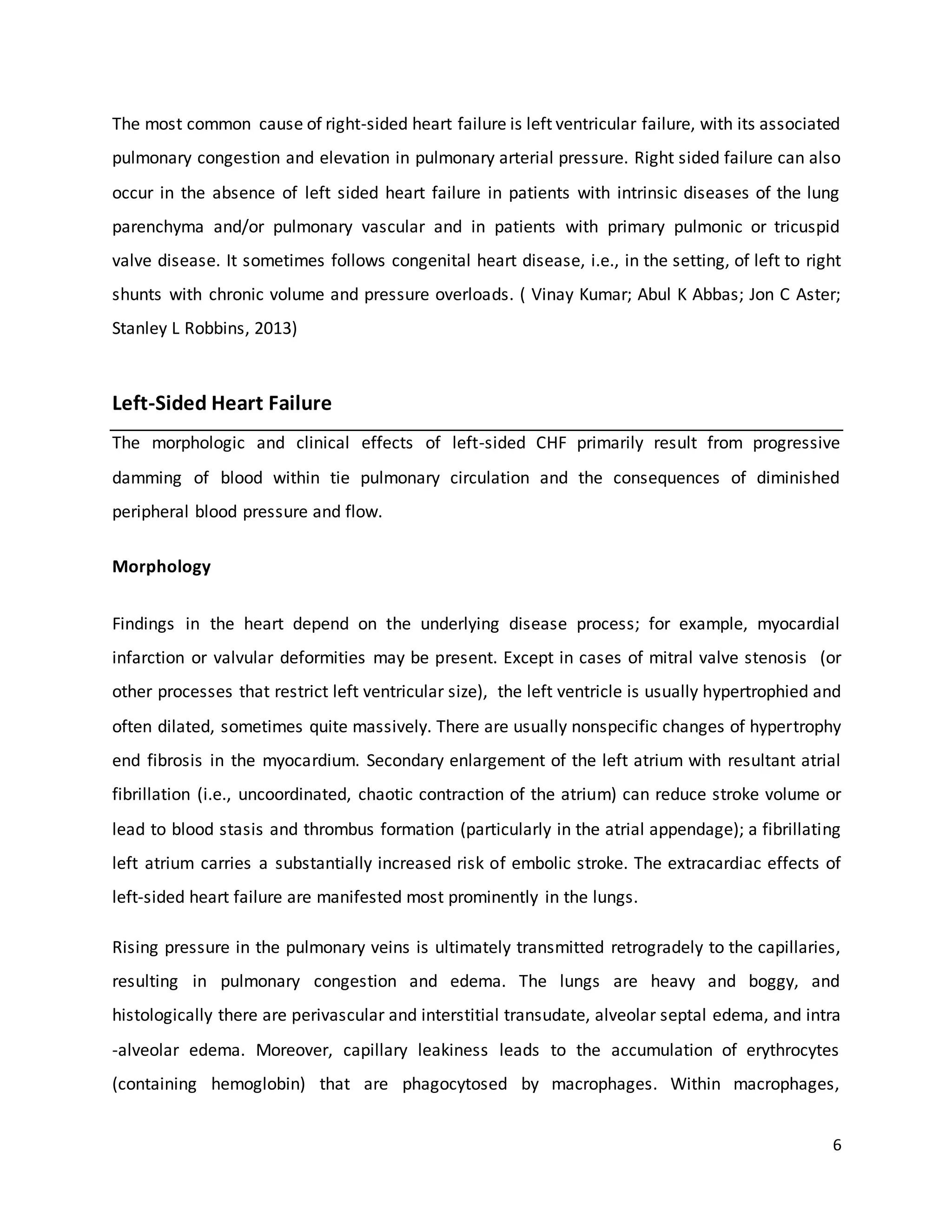 6
The most common cause of right-sided heart failure is left ventricular failure, with its associated
pulmonary congestion and elevation in pulmonary arterial pressure. Right sided failure can also
occur in the absence of left sided heart failure in patients with intrinsic diseases of the lung
parenchyma and/or pulmonary vascular and in patients with primary pulmonic or tricuspid
valve disease. It sometimes follows congenital heart disease, i.e., in the setting, of left to right
shunts with chronic volume and pressure overloads. ( Vinay Kumar; Abul K Abbas; Jon C Aster;
Stanley L Robbins, 2013)
Left-Sided Heart Failure
The morphologic and clinical effects of left-sided CHF primarily result from progressive
damming of blood within tie pulmonary circulation and the consequences of diminished
peripheral blood pressure and flow.
Morphology
Findings in the heart depend on the underlying disease process; for example, myocardial
infarction or valvular deformities may be present. Except in cases of mitral valve stenosis (or
other processes that restrict left ventricular size), the left ventricle is usually hypertrophied and
often dilated, sometimes quite massively. There are usually nonspecific changes of hypertrophy
end fibrosis in the myocardium. Secondary enlargement of the left atrium with resultant atrial
fibrillation (i.e., uncoordinated, chaotic contraction of the atrium) can reduce stroke volume or
lead to blood stasis and thrombus formation (particularly in the atrial appendage); a fibrillating
left atrium carries a substantially increased risk of embolic stroke. The extracardiac effects of
left-sided heart failure are manifested most prominently in the lungs.
Rising pressure in the pulmonary veins is ultimately transmitted retrogradely to the capillaries,
resulting in pulmonary congestion and edema. The lungs are heavy and boggy, and
histologically there are perivascular and interstitial transudate, alveolar septal edema, and intra
-alveolar edema. Moreover, capillary leakiness leads to the accumulation of erythrocytes
(containing hemoglobin) that are phagocytosed by macrophages. Within macrophages,
 
