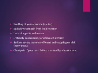  Swelling of your abdomen (ascites)
 Sudden weight gain from fluid retention
 Lack of appetite and nausea
 Difficulty concentrating or decreased alertness
 Sudden, severe shortness of breath and coughing up pink,
foamy mucus
 Chest pain if your heart failure is caused by a heart attack.
 