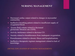 NURSING MANAGEMENT
 Decreased cardiac output related to changes in myocardial
contractility
 Ineffective breathing pattern related to insufficient supply of
oxygenated blood.
 Excess fluid volume related to decreased
glomerular filtration rate (GFR).
 Activity intolerance related to decrease CO.
 Anxiety related to breathlessness from inadequate oxygenation.
 Powerlessness related to chronic illness and hospitalizations.
 Ineffective therapeutic regimen management related to lack of
knowledge.
(DETAIL EXPLANATION OF NURSING MANAGEMENT)
 