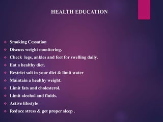 HEALTH EDUCATION
 Smoking Cessation
 Discuss weight monitoring.
 Check legs, ankles and feet for swelling daily.
 Eat a healthy diet.
 Restrict salt in your diet & limit water
 Maintain a healthy weight.
 Limit fats and cholesterol.
 Limit alcohol and fluids.
 Active lifestyle
 Reduce stress & get proper sleep .
 