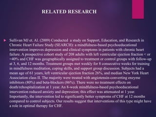 RELATED RESEARCH
 Sullivan MJ et. Al. (2009) Conducted a study on Support, Education, and Research in
Chronic Heart Failure Study (SEARCH): a mindfulness-based psychoeducational
intervention improves depression and clinical symptoms in patients with chronic heart
failure. A prospective cohort study of 208 adults with left ventricular ejection fraction < or
=40% and CHF was geographically assigned to treatment or control groups with follow-up
at 3, 6, and 12 months. Treatment groups met weekly for 8 consecutive weeks for training
in mindfulness meditation, coping skills, and support group discussion. Subjects had a
mean age of 61 years, left ventricular ejection fraction 26%, and median New York Heart
Association class II. The majority were treated with angiotensin-converting enzyme
inhibitors (80%) and beta-blockers (86%). There were no treatment effects on
death/rehospitalization at 1 year. An 8-week mindfulness-based psychoeducational
intervention reduced anxiety and depression; this effect was attenuated at 1 year.
Importantly, the intervention led to significantly better symptoms of CHF at 12 months
compared to control subjects. Our results suggest that interventions of this type might have
a role in optimal therapy for CHF.
 