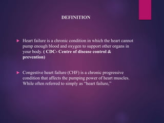DEFINITION
 Heart failure is a chronic condition in which the heart cannot
pump enough blood and oxygen to support other organs in
your body. ( CDC- Centre of disease control &
prevention)
 Congestive heart failure (CHF) is a chronic progressive
condition that affects the pumping power of heart muscles.
While often referred to simply as “heart failure,”
 