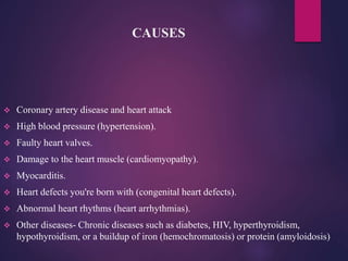 CAUSES
 Coronary artery disease and heart attack
 High blood pressure (hypertension).
 Faulty heart valves.
 Damage to the heart muscle (cardiomyopathy).
 Myocarditis.
 Heart defects you're born with (congenital heart defects).
 Abnormal heart rhythms (heart arrhythmias).
 Other diseases- Chronic diseases such as diabetes, HIV, hyperthyroidism,
hypothyroidism, or a buildup of iron (hemochromatosis) or protein (amyloidosis)
 
