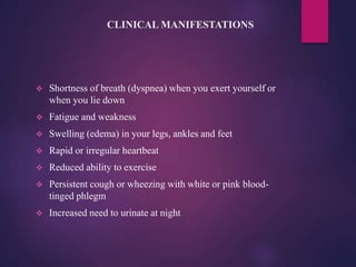 CLINICAL MANIFESTATIONS
 Shortness of breath (dyspnea) when you exert yourself or
when you lie down
 Fatigue and weakness
 Swelling (edema) in your legs, ankles and feet
 Rapid or irregular heartbeat
 Reduced ability to exercise
 Persistent cough or wheezing with white or pink blood-
tinged phlegm
 Increased need to urinate at night
 